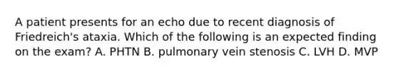 A patient presents for an echo due to recent diagnosis of Friedreich's ataxia. Which of the following is an expected finding on the exam? A. PHTN B. pulmonary vein stenosis C. LVH D. MVP