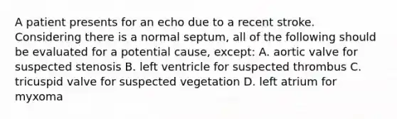 A patient presents for an echo due to a recent stroke. Considering there is a normal septum, all of the following should be evaluated for a potential cause, except: A. aortic valve for suspected stenosis B. left ventricle for suspected thrombus C. tricuspid valve for suspected vegetation D. left atrium for myxoma