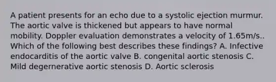 A patient presents for an echo due to a systolic ejection murmur. The aortic valve is thickened but appears to have normal mobility. Doppler evaluation demonstrates a velocity of 1.65m/s.. Which of the following best describes these findings? A. Infective endocarditis of the aortic valve B. congenital aortic stenosis C. Mild degernerative aortic stenosis D. Aortic sclerosis