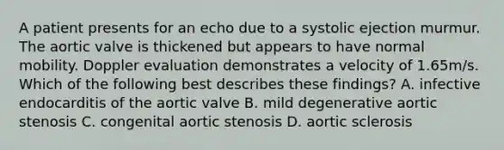 A patient presents for an echo due to a systolic ejection murmur. The aortic valve is thickened but appears to have normal mobility. Doppler evaluation demonstrates a velocity of 1.65m/s. Which of the following best describes these findings? A. infective endocarditis of the aortic valve B. mild degenerative aortic stenosis C. congenital aortic stenosis D. aortic sclerosis