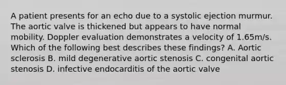 A patient presents for an echo due to a systolic ejection murmur. The aortic valve is thickened but appears to have normal mobility. Doppler evaluation demonstrates a velocity of 1.65m/s. Which of the following best describes these findings? A. Aortic sclerosis B. mild degenerative aortic stenosis C. congenital aortic stenosis D. infective endocarditis of the aortic valve