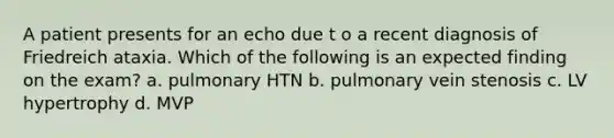 A patient presents for an echo due t o a recent diagnosis of Friedreich ataxia. Which of the following is an expected finding on the exam? a. pulmonary HTN b. pulmonary vein stenosis c. LV hypertrophy d. MVP