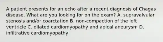 A patient presents for an echo after a recent diagnosis of Chagas disease. What are you looking for on the exam? A. supravalvular stenosis and/or coarctation B. non-compaction of the left ventricle C. dilated cardiomyopathy and apical aneurysm D. infiltrative cardiomyopathy