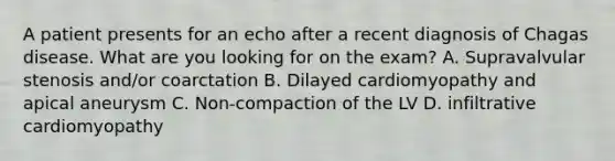 A patient presents for an echo after a recent diagnosis of Chagas disease. What are you looking for on the exam? A. Supravalvular stenosis and/or coarctation B. Dilayed cardiomyopathy and apical aneurysm C. Non-compaction of the LV D. infiltrative cardiomyopathy