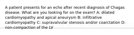 A patient presents for an echo after recent diagnosis of Chagas disease. What are you looking for on the exam? A: dilated cardiomyopathy and apical aneurysm B: infiltrative cardiomyopathy C: supravalvular stenosis and/or coarctation D: non-compaction of the LV