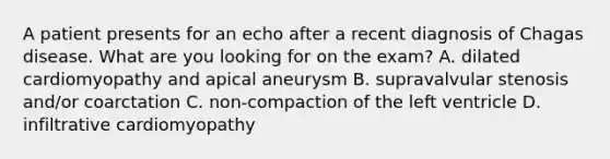 A patient presents for an echo after a recent diagnosis of Chagas disease. What are you looking for on the exam? A. dilated cardiomyopathy and apical aneurysm B. supravalvular stenosis and/or coarctation C. non-compaction of the left ventricle D. infiltrative cardiomyopathy