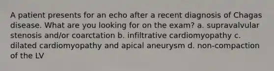 A patient presents for an echo after a recent diagnosis of Chagas disease. What are you looking for on the exam? a. supravalvular stenosis and/or coarctation b. infiltrative cardiomyopathy c. dilated cardiomyopathy and apical aneurysm d. non-compaction of the LV