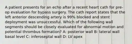 A patient presents for an echo after a recent heart cath for pre-op evaluation for bypass surgery. The cath report states that the left anterior descending artery is 99% blocked and stent deployment was unsuccessful. Which of the following wall segments should be closely evaluated for abnormal motion and potential thrombus formation? A: posterior wall B: lateral wall basal level C: inferoseptal wall D: LV apex