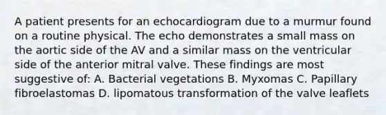 A patient presents for an echocardiogram due to a murmur found on a routine physical. The echo demonstrates a small mass on the aortic side of the AV and a similar mass on the ventricular side of the anterior mitral valve. These findings are most suggestive of: A. Bacterial vegetations B. Myxomas C. Papillary fibroelastomas D. lipomatous transformation of the valve leaflets