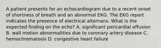 A patient presents for an echocardiogram due to a recent onset of shortness of breath and an abnormal EKG. The EKG report indicates the presence of electrical alternans. What is the expected finding on the echo? A. significant pericardial effusion B. wall motion abnormalities due to coronary artery disease C. hemochromatosis D. congestive heart failure