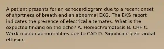 A patient presents for an echocardiogram due to a recent onset of shortness of breath and an abnormal EKG. The EKG report indicates the presence of electrical alternates. What is the expected finding on the echo? A. Hemochromatosis B. CHF C. Wakk motion abnormalities due to CAD D. Significant pericardial effusion