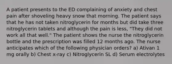 A patient presents to the ED complaining of anxiety and chest pain after shoveling heavy snow that morning. The patient says that he has not taken nitroglycerin for months but did take three nitroglycerin tablets and although the pain is less, "They did not work all that well." The patient shows the nurse the nitroglycerin bottle and the prescription was filled 12 months ago. The nurse anticipates which of the following physician orders? a) Ativan 1 mg orally b) Chest x-ray c) Nitroglycerin SL d) Serum electrolytes