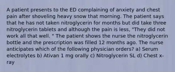 A patient presents to the ED complaining of anxiety and chest pain after shoveling heavy snow that morning. The patient says that he has not taken nitroglycerin for months but did take three nitroglycerin tablets and although the pain is less, "They did not work all that well. " The patient shows the nurse the nitroglycerin bottle and the prescription was filled 12 months ago. The nurse anticipates which of the following physician orders? a) Serum electrolytes b) Ativan 1 mg orally c) Nitroglycerin SL d) Chest x-ray