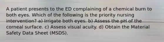 A patient presents to the ED complaining of a chemical burn to both eyes. Which of the following is the priority nursing intervention? a) Irrigate both eyes. b) Assess the pH of the corneal surface. c) Assess visual acuity. d) Obtain the Material Safety Data Sheet (MSDS).