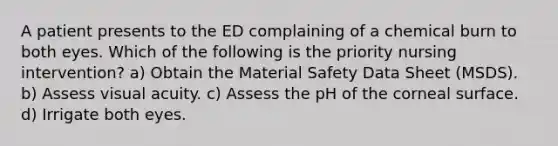 A patient presents to the ED complaining of a chemical burn to both eyes. Which of the following is the priority nursing intervention? a) Obtain the Material Safety Data Sheet (MSDS). b) Assess visual acuity. c) Assess the pH of the corneal surface. d) Irrigate both eyes.