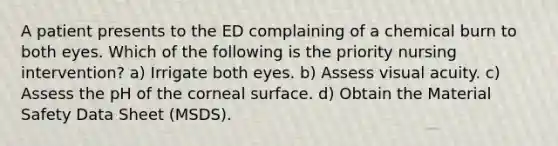 A patient presents to the ED complaining of a chemical burn to both eyes. Which of the following is the priority nursing intervention? a) Irrigate both eyes. b) Assess visual acuity. c) Assess the pH of the corneal surface. d) Obtain the Material Safety Data Sheet (MSDS).