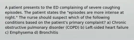 A patient presents to the ED complaining of severe coughing episodes. The patient states the "episodes are more intense at night." The nurse should suspect which of the following conditions based on the patient's primary complaint? a) Chronic obstructive pulmonary disorder (COPD) b) Left-sided heart failure c) Emphysema d) Bronchitis