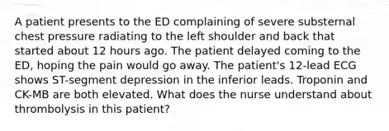 A patient presents to the ED complaining of severe substernal chest pressure radiating to the left shoulder and back that started about 12 hours ago. The patient delayed coming to the ED, hoping the pain would go away. The patient's 12-lead ECG shows ST-segment depression in the inferior leads. Troponin and CK-MB are both elevated. What does the nurse understand about thrombolysis in this patient?