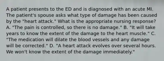 A patient presents to the ED and is diagnosed with an acute MI. The patient's spouse asks what type of damage has been caused by the "heart attack." What is the appropriate nursing response? A. "The pain is controlled, so there is no damage." B. "It will take years to know the extent of the damage to the heart muscle." C. "The medication will dilate the blood vessels and any damage will be corrected." D. "A heart attack evolves over several hours. We won't know the extent of the damage immediately."