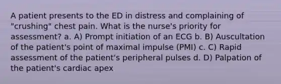 A patient presents to the ED in distress and complaining of "crushing" chest pain. What is the nurse's priority for assessment? a. A) Prompt initiation of an ECG b. B) Auscultation of the patient's point of maximal impulse (PMI) c. C) Rapid assessment of the patient's peripheral pulses d. D) Palpation of the patient's cardiac apex