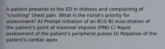 A patient presents to the ED in distress and complaining of "crushing" chest pain. What is the nurse's priority for assessment? A) Prompt initiation of an ECG B) Auscultation of the patient's point of maximal impulse (PMI) C) Rapid assessment of the patient's peripheral pulses D) Palpation of the patient's cardiac apex