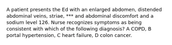 A patient presents the Ed with an enlarged abdomen, distended abdominal veins, striae, *** and abdominal discomfort and a sodium level 126. Nurse recognizes symptoms as being consistent with which of the following diagnosis? A COPD, B portal hypertension, C heart failure, D colon cancer.