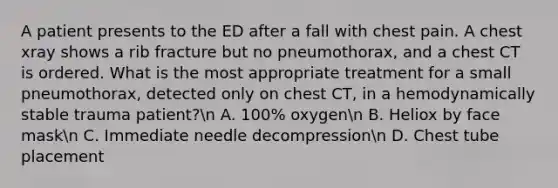 A patient presents to the ED after a fall with chest pain. A chest xray shows a rib fracture but no pneumothorax, and a chest CT is ordered. What is the most appropriate treatment for a small pneumothorax, detected only on chest CT, in a hemodynamically stable trauma patient?n A. 100% oxygenn B. Heliox by face maskn C. Immediate needle decompressionn D. Chest tube placement