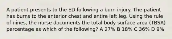 A patient presents to the ED following a burn injury. The patient has burns to the anterior chest and entire left leg. Using the rule of nines, the nurse documents the total body surface area (TBSA) percentage as which of the following? A 27% B 18% C 36% D 9%