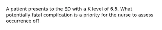 A patient presents to the ED with a K level of 6.5. What potentially fatal complication is a priority for the nurse to assess occurrence of?