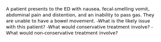 A patient presents to the ED with nausea, fecal-smelling vomit, abdominal pain and distention, and an inability to pass gas. They are unable to have a bowel movement. -What is the likely issue with this patient? -What would conservative treatment involve? -What would non-conservative treatment involve?