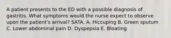 A patient presents to the ED with a possible diagnosis of gastritis. What symptoms would the nurse expect to observe upon the patient's arrival? SATA. A. Hiccuping B. Green sputum C. Lower abdominal pain D. Dyspepsia E. Bloating