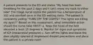 A patient presents to the ED and states "My head has been throbbing for the past 2 days and I can't move my neck to either side" The triage nurse states the patient has a temperature of 102 and vomited once in the ED waiting room. The patient is constantly yelling "TURN OFF THE LIGHTS!! The lights are killing my eyes!!" Based on this assessment, what immediate action should the nurse take FIRST? a. Keep the head of the bed elevated a least 15 degrees b. Monitor for signs and symptoms of ICP (intracranial pressure) c. Turn off the lights and leave the door slightly opened d. Implement droplet precautions and place the patient in a private room