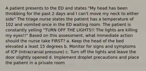 A patient presents to the ED and states "My head has been throbbing for the past 2 days and I can't move my neck to either side" The triage nurse states the patient has a temperature of 102 and vomited once in the ED waiting room. The patient is constantly yelling "TURN OFF THE LIGHTS!! The lights are killing my eyes!!" Based on this assessment, what immediate action should the nurse take FIRST? a. Keep the head of the bed elevated a least 15 degrees b. Monitor for signs and symptoms of ICP (intracranial pressure) c. Turn off the lights and leave the door slightly opened d. Implement droplet precautions and place the patient in a private room