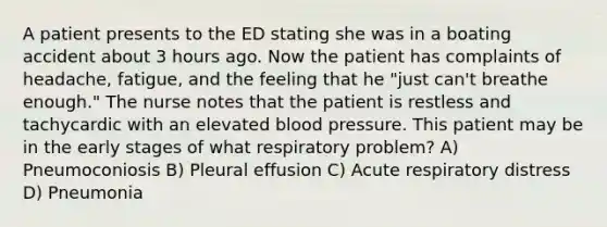 A patient presents to the ED stating she was in a boating accident about 3 hours ago. Now the patient has complaints of headache, fatigue, and the feeling that he "just can't breathe enough." The nurse notes that the patient is restless and tachycardic with an elevated blood pressure. This patient may be in the early stages of what respiratory problem? A) Pneumoconiosis B) Pleural effusion C) Acute respiratory distress D) Pneumonia