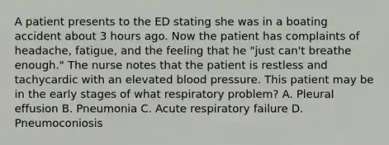 A patient presents to the ED stating she was in a boating accident about 3 hours ago. Now the patient has complaints of headache, fatigue, and the feeling that he "just can't breathe enough." The nurse notes that the patient is restless and tachycardic with an elevated blood pressure. This patient may be in the early stages of what respiratory problem? A. Pleural effusion B. Pneumonia C. Acute respiratory failure D. Pneumoconiosis