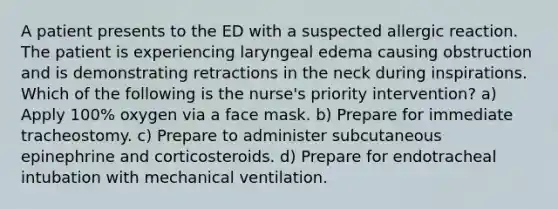 A patient presents to the ED with a suspected allergic reaction. The patient is experiencing laryngeal edema causing obstruction and is demonstrating retractions in the neck during inspirations. Which of the following is the nurse's priority intervention? a) Apply 100% oxygen via a face mask. b) Prepare for immediate tracheostomy. c) Prepare to administer subcutaneous epinephrine and corticosteroids. d) Prepare for endotracheal intubation with mechanical ventilation.