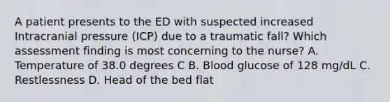 A patient presents to the ED with suspected increased Intracranial pressure (ICP) due to a traumatic fall? Which assessment finding is most concerning to the nurse? A. Temperature of 38.0 degrees C B. Blood glucose of 128 mg/dL C. Restlessness D. Head of the bed flat