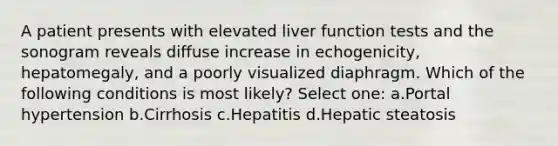 A patient presents with elevated liver function tests and the sonogram reveals diffuse increase in echogenicity, hepatomegaly, and a poorly visualized diaphragm. Which of the following conditions is most likely? Select one: a.Portal hypertension b.Cirrhosis c.Hepatitis d.Hepatic steatosis