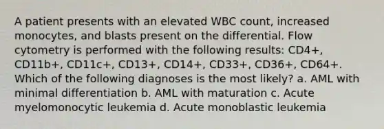 A patient presents with an elevated WBC count, increased monocytes, and blasts present on the differential. Flow cytometry is performed with the following results: CD4+, CD11b+, CD11c+, CD13+, CD14+, CD33+, CD36+, CD64+. Which of the following diagnoses is the most likely? a. AML with minimal differentiation b. AML with maturation c. Acute myelomonocytic leukemia d. Acute monoblastic leukemia