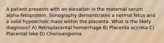 A patient presents with an elevation in the maternal serum alpha-fetoprotein. Sonography demonstrates a normal fetus and a solid hypoechoic mass within the placenta. What is the likely diagnosis? A) Retroplacental hemorrhage B) Placenta accreta C) Placental lake D) Chorioangioma