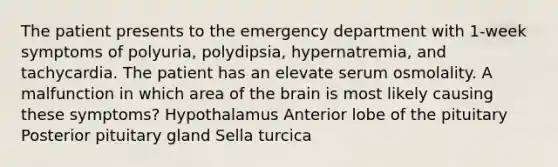 The patient presents to the emergency department with 1-week symptoms of polyuria, polydipsia, hypernatremia, and tachycardia. The patient has an elevate serum osmolality. A malfunction in which area of the brain is most likely causing these symptoms? Hypothalamus Anterior lobe of the pituitary Posterior pituitary gland Sella turcica