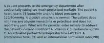 A patient presents to the emergency department after accidentally taking too much prescribed warfarin. The patient's heart rate is 78 beats/min and the blood pressure is 120/80mmHg. A dipstick urinalysis is normal. The patient does not have any obvious hematoma or petechiae and does not report any pain. What will the provider order initially to address the patient's current condition? A. Vitamin K B. Protamine sulfate C. An activated partial thromboplastin time (aPTT) D. A prothrombin time (PT) and an international normalized ratio(INR)