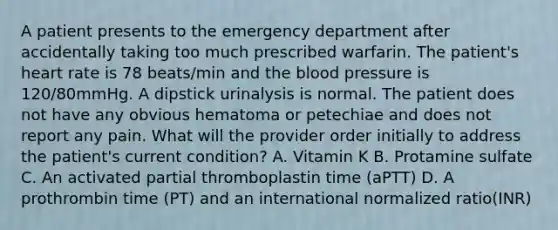 A patient presents to the emergency department after accidentally taking too much prescribed warfarin. The patient's heart rate is 78 beats/min and the blood pressure is 120/80mmHg. A dipstick urinalysis is normal. The patient does not have any obvious hematoma or petechiae and does not report any pain. What will the provider order initially to address the patient's current condition? A. Vitamin K B. Protamine sulfate C. An activated partial thromboplastin time (aPTT) D. A prothrombin time (PT) and an international normalized ratio(INR)