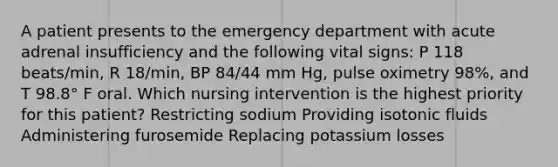 A patient presents to the emergency department with acute adrenal insufficiency and the following vital signs: P 118 beats/min, R 18/min, BP 84/44 mm Hg, pulse oximetry 98%, and T 98.8° F oral. Which nursing intervention is the highest priority for this patient? Restricting sodium Providing isotonic fluids Administering furosemide Replacing potassium losses