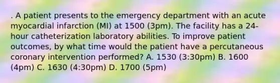 . A patient presents to the emergency department with an acute myocardial infarction (MI) at 1500 (3pm). The facility has a 24-hour catheterization laboratory abilities. To improve patient outcomes, by what time would the patient have a percutaneous coronary intervention performed? A. 1530 (3:30pm) B. 1600 (4pm) C. 1630 (4:30pm) D. 1700 (5pm)