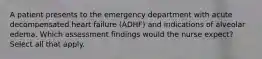 A patient presents to the emergency department with acute decompensated heart failure (ADHF) and indications of alveolar edema. Which assessment findings would the nurse expect? Select all that apply.