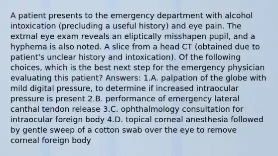 A patient presents to the emergency department with alcohol intoxication (precluding a useful history) and eye pain. The extrnal eye exam reveals an eliptically misshapen pupil, and a hyphema is also noted. A slice from a head CT (obtained due to patient's unclear history and intoxication). Of the following choices, which is the best next step for the emergency physician evaluating this patient? Answers: 1.A. palpation of the globe with mild digital pressure, to determine if increased intraocular pressure is present 2.B. performance of emergency lateral canthal tendon release 3.C. ophthalmology consultation for intraocular foreign body 4.D. topical corneal anesthesia followed by gentle sweep of a cotton swab over the eye to remove corneal foreign body