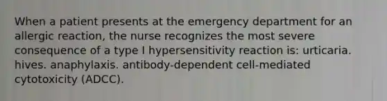 When a patient presents at the emergency department for an allergic reaction, the nurse recognizes the most severe consequence of a type I hypersensitivity reaction is: urticaria. hives. anaphylaxis. antibody-dependent cell-mediated cytotoxicity (ADCC).