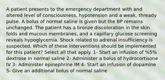 A patient presents to the emergency department with and altered level of consciousness, hypotension and a weak, thready pulse. A bolus of normal saline is given but the BP remains unchanged. The patient has a bronze discoloration in the skin folds and mucous membranes, and a capillary glucose screening reveals hypoglycemia. Shock related to adrenal insufficiency is suspected. Which of these interventions should be implemented for this patient? Select all that apply. 1- Start an infusion of %5% dextrose in normal saline 2- Administer a bolus of hydrocortisone IV 3- Administer epinephrine IM 4- Start an infusion of dopamine 5- Give an additional bolus of normal saline