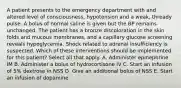 A patient presents to the emergency department with and altered level of consciousness, hypotension and a weak, thready pulse. A bolus of normal saline is given but the BP remains unchanged. The patient has a bronze discoloration in the skin folds and mucous membranes, and a capillary glucose screening reveals hypoglycemia. Shock related to adrenal insufficiency is suspected. Which of these interventions should be implemented for this patient? Select all that apply. A. Administer epinephrine IM B. Administer a bolus of hydrocortisone IV C. Start an infusion of 5% dextrose in NSS D. Give an additional bolus of NSS E. Start an infusion of dopamine